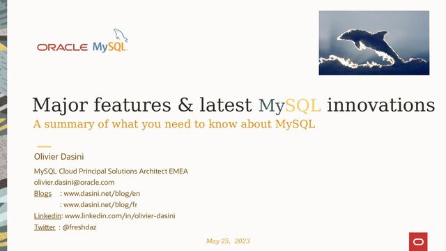 Major features & latest MySQL innovations
A summary of what you need to know about MySQL
Olivier Dasini
MySQL Cloud Principal Solutions Architect EMEA
olivier.dasini@oracle.com
Blogs : www.dasini.net/blog/en
: www.dasini.net/blog/fr
Linkedin: www.linkedin.com/in/olivier-dasini
Twitter : @freshdaz
May 25, 2023
