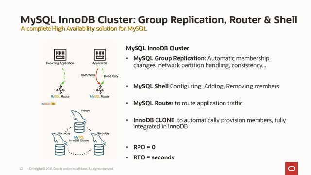 Copyright © 2023, Oracle and/or its affiliates. All rights reserved.
12
MySQL InnoDB Cluster: Group Replication, Router & Shell
MySQL InnoDB Cluster
• MySQL Group Replication: Automatic membership
changes, network partition handling, consistency...
• MySQL Shell Conﬁguring, Adding, Removing members
• MySQL Router to route application traffic
• InnoDB CLONE to automatically provision members, fully
integrated in InnoDB
• RPO = 0
• RTO = seconds
A complete High Availability solution for MySQL
A complete High Availability solution for MySQL
