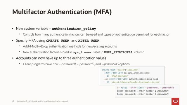 Copyright © 2023, Oracle and/or its affiliates. All rights reserved.
16
Multifactor Authentication (MFA)
• New system variable – authentication_policy
• Controls how many authentication factors can be used and types of authentication permitted for each factor
• Specify MFA using CREATE USER and ALTER USER
• Add/Modify/Drop authentication methods for new/existing accounts
• New authentication factors stored in mysql.user table in USER_ATTRIBUTES column
• Accounts can now have up to three authentication values
• Client programs have now --password1, --password2, and --password3 options

