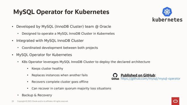 Copyright © 2023, Oracle and/or its affiliates. All rights reserved.
20
• Developed by MySQL (InnoDB Cluster) team @ Oracle
• Designed to operate a MySQL InnoDB Cluster in Kubernetes
• Integrated with MySQL InnoDB Cluster
• Coordinated development between both projects
• MySQL Operator for Kubernetes
• K8s Operator leverages MySQL InnoDB Cluster to deploy the declared architecture

Keeps cluster healthy

Replaces instances when another fails

Recovers complete cluster goes offline

Can recover in certain quorum majority loss situations
• Backup & Recovery
MySQL Operator for Kubernetes
Published on GitHub:
https://github.com/mysql/mysql-operator
