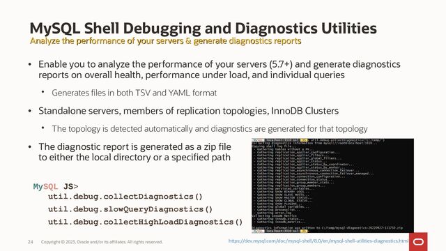 Copyright © 2023, Oracle and/or its affiliates. All rights reserved.
24
MySQL Shell Debugging and Diagnostics Utilities
• Enable you to analyze the performance of your servers (5.7+) and generate diagnostics
reports on overall health, performance under load, and individual queries
• Generates files in both TSV and YAML format
• Standalone servers, members of replication topologies, InnoDB Clusters
• The topology is detected automatically and diagnostics are generated for that topology
• The diagnostic report is generated as a zip file
to either the local directory or a specified path
MySQL JS>
util.debug.collectDiagnostics()
util.debug.slowQueryDiagnostics()
util.debug.collectHighLoadDiagnostics()
Analyze the performance of your servers & generate diagnostics reports
Analyze the performance of your servers & generate diagnostics reports
https://dev.mysql.com/doc/mysql-shell/8.0/en/mysql-shell-utilities-diagnostics.html
