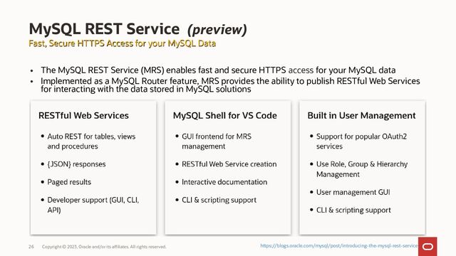 Copyright © 2023, Oracle and/or its affiliates. All rights reserved.
26
Fast, Secure HTTPS Access for your MySQL Data
Fast, Secure HTTPS Access for your MySQL Data
MySQL REST Service (preview)
https://blogs.oracle.com/mysql/post/introducing-the-mysql-rest-service
• The MySQL REST Service (MRS) enables fast and secure HTTPS access for your MySQL data
• Implemented as a MySQL Router feature, MRS provides the ability to publish RESTful Web Services
for interacting with the data stored in MySQL solutions
