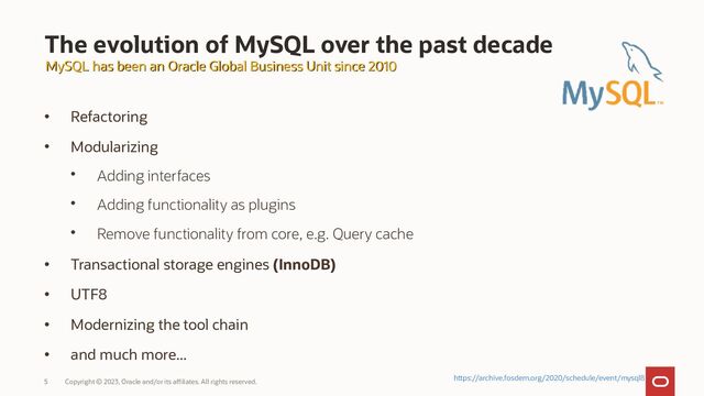 Copyright © 2023, Oracle and/or its affiliates. All rights reserved.
5
The evolution of MySQL over the past decade
• Refactoring
• Modularizing
• Adding interfaces
• Adding functionality as plugins
• Remove functionality from core, e.g. Query cache
• Transactional storage engines (InnoDB)
• UTF8
• Modernizing the tool chain
• and much more...
MySQL has been an Oracle Global Business Unit since 2010
MySQL has been an Oracle Global Business Unit since 2010
https://archive.fosdem.org/2020/schedule/event/mysql8
