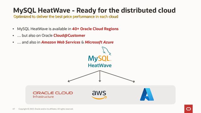 Copyright © 2023, Oracle and/or its affiliates. All rights reserved.
47
• MySQL HeatWave is available in 40+ Oracle Cloud Regions
• … but also on Oracle Cloud@Customer
• … and also in Amazon Web Services & Microsoft Azure
MySQL HeatWave - Ready for the distributed cloud
Optimized to deliver the best price performance in each cloud
Optimized to deliver the best price performance in each cloud
