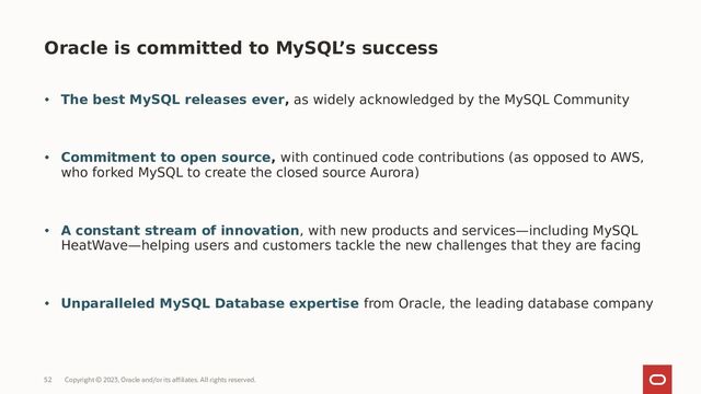 Copyright © 2023, Oracle and/or its affiliates. All rights reserved.
52
• The best MySQL releases ever, as widely acknowledged by the MySQL Community
• Commitment to open source, with continued code contributions (as opposed to AWS,
who forked MySQL to create the closed source Aurora)
• A constant stream of innovation, with new products and services—including MySQL
HeatWave—helping users and customers tackle the new challenges that they are facing
• Unparalleled MySQL Database expertise from Oracle, the leading database company
Oracle is committed to MySQL
’s success
