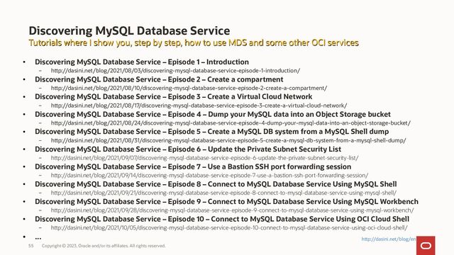 Copyright © 2023, Oracle and/or its affiliates. All rights reserved.
55
Discovering MySQL Database Service
●
Discovering MySQL Database Service – Episode 1 – Introduction
– http://dasini.net/blog/2021/08/03/discovering-mysql-database-service-episode-1-introduction/
●
Discovering MySQL Database Service – Episode 2 – Create a compartment
– http://dasini.net/blog/2021/08/10/discovering-mysql-database-service-episode-2-create-a-compartment/
●
Discovering MySQL Database Service – Episode 3 – Create a Virtual Cloud Network
– http://dasini.net/blog/2021/08/17/discovering-mysql-database-service-episode-3-create-a-virtual-cloud-network/
●
Discovering MySQL Database Service – Episode 4 – Dump your MySQL data into an Object Storage bucket
– http://dasini.net/blog/2021/08/24/discovering-mysql-database-service-episode-4-dump-your-mysql-data-into-an-object-storage-bucket/
●
Discovering MySQL Database Service – Episode 5 – Create a MySQL DB system from a MySQL Shell dump
– http://dasini.net/blog/2021/08/31/discovering-mysql-database-service-episode-5-create-a-mysql-db-system-from-a-mysql-shell-dump/
●
Discovering MySQL Database Service – Episode 6 – Update the Private Subnet Security List
– http://dasini.net/blog/2021/09/07/discovering-mysql-database-service-episode-6-update-the-private-subnet-security-list/
●
Discovering MySQL Database Service – Episode 7 – Use a Bastion SSH port forwarding session
– http://dasini.net/blog/2021/09/14/discovering-mysql-database-service-episode-7-use-a-bastion-ssh-port-forwarding-session/
●
Discovering MySQL Database Service – Episode 8 – Connect to MySQL Database Service Using MySQL Shell
– http://dasini.net/blog/2021/09/21/discovering-mysql-database-service-episode-8-connect-to-mysql-database-service-using-mysql-shell/
●
Discovering MySQL Database Service – Episode 9 – Connect to MySQL Database Service Using MySQL Workbench
– http://dasini.net/blog/2021/09/28/discovering-mysql-database-service-episode-9-connect-to-mysql-database-service-using-mysql-workbench/
●
Discovering MySQL Database Service – Episode 10 – Connect to MySQL Database Service Using OCI Cloud Shell
– http://dasini.net/blog/2021/10/05/discovering-mysql-database-service-episode-10-connect-to-mysql-database-service-using-oci-cloud-shell/
●
...
Tutorials where I show you, step by step, how to use MDS and some other OCI services
Tutorials where I show you, step by step, how to use MDS and some other OCI services
http://dasini.net/blog/en
