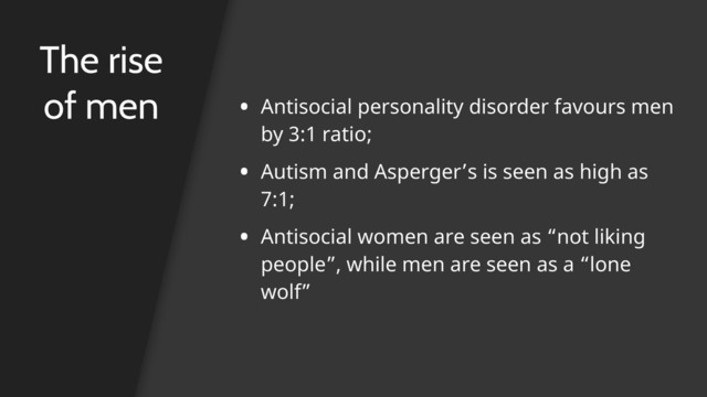 The rise
of men • Antisocial personality disorder favours men
by 3:1 ratio;
• Autism and Asperger’s is seen as high as
7:1;
• Antisocial women are seen as “not liking
people”, while men are seen as a “lone
wolf”
