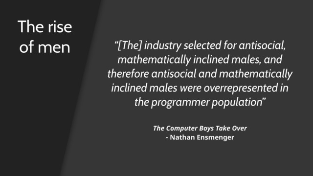 The rise
of men “[The] industry selected for antisocial,
mathematically inclined males, and
therefore antisocial and mathematically
inclined males were overrepresented in
the programmer population”
The Computer Boys Take Over 
- Nathan Ensmenger
