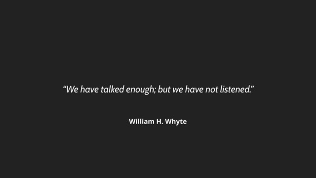 “We have talked enough; but we have not listened.”
William H. Whyte
