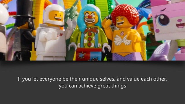 If you let everyone be their unique selves, and value each other,
you can achieve great things
