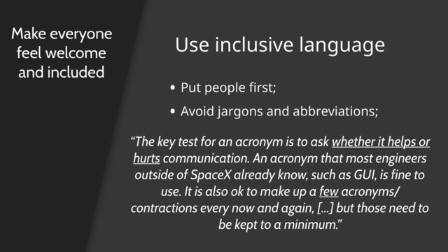 Use inclusive language
Make everyone
feel welcome
and included
• Put people first;
• Avoid jargons and abbreviations;
“The key test for an acronym is to ask whether it helps or
hurts communication. An acronym that most engineers
outside of SpaceX already know, such as GUI, is fine to
use. It is also ok to make up a few acronyms/
contractions every now and again, […] but those need to
be kept to a minimum.”
