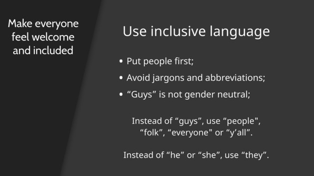 Use inclusive language
Make everyone
feel welcome
and included
• Put people first;
• Avoid jargons and abbreviations;
• “Guys” is not gender neutral;
Instead of “guys”, use “people",
“folk”, “everyone" or “y’all”.
Instead of “he” or “she”, use “they”.
