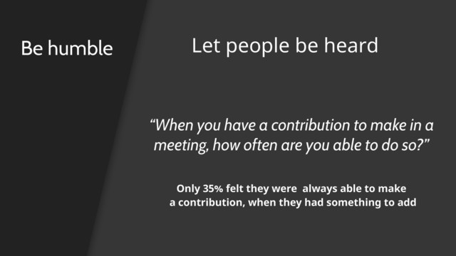 “When you have a contribution to make in a
meeting, how often are you able to do so?”
Be humble Let people be heard
Only 35% felt they were always able to make
a contribution, when they had something to add
