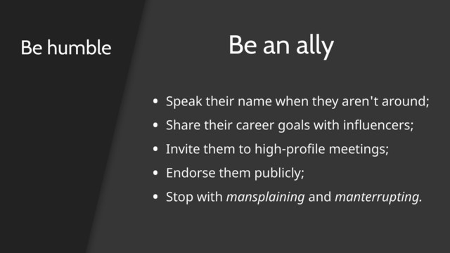 Be humble Be an ally
• Speak their name when they aren't around;
• Share their career goals with influencers;
• Invite them to high-profile meetings;
• Endorse them publicly;
• Stop with mansplaining and manterrupting. 
