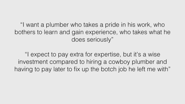 “I want a plumber who takes a pride in his work, who
bothers to learn and gain experience, who takes what he
does seriously”
“I expect to pay extra for expertise, but it's a wise
investment compared to hiring a cowboy plumber and
having to pay later to ﬁx up the botch job he left me with”
