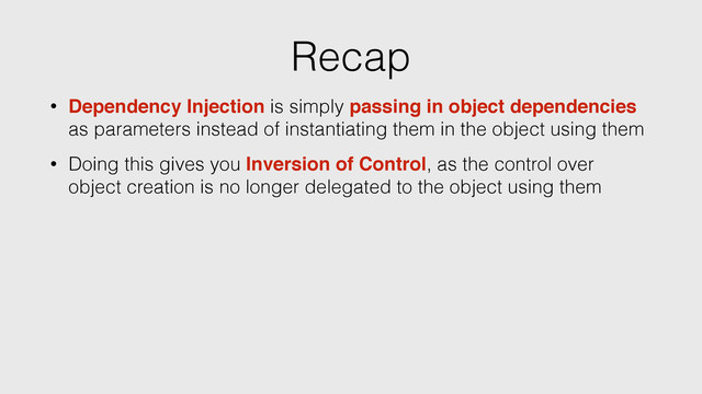 Recap
• Dependency Injection is simply passing in object dependencies
as parameters instead of instantiating them in the object using them
• Doing this gives you Inversion of Control, as the control over
object creation is no longer delegated to the object using them

