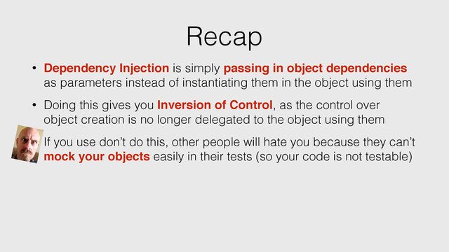 Recap
• Dependency Injection is simply passing in object dependencies
as parameters instead of instantiating them in the object using them
• Doing this gives you Inversion of Control, as the control over
object creation is no longer delegated to the object using them
• If you use don’t do this, other people will hate you because they can’t
mock your objects easily in their tests (so your code is not testable)

