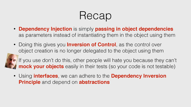 Recap
• Dependency Injection is simply passing in object dependencies
as parameters instead of instantiating them in the object using them
• Doing this gives you Inversion of Control, as the control over
object creation is no longer delegated to the object using them
• Using interfaces, we can adhere to the Dependency Inversion
Principle and depend on abstractions
• If you use don’t do this, other people will hate you because they can’t
mock your objects easily in their tests (so your code is not testable)
