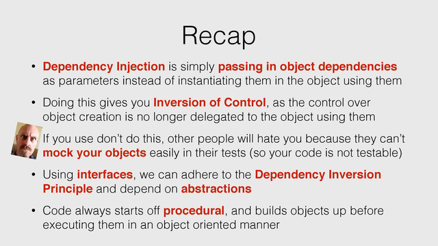 Recap
• Dependency Injection is simply passing in object dependencies
as parameters instead of instantiating them in the object using them
• Doing this gives you Inversion of Control, as the control over
object creation is no longer delegated to the object using them
• Using interfaces, we can adhere to the Dependency Inversion
Principle and depend on abstractions
• Code always starts off procedural, and builds objects up before
executing them in an object oriented manner
• If you use don’t do this, other people will hate you because they can’t
mock your objects easily in their tests (so your code is not testable)
