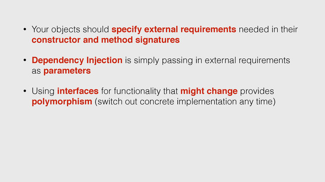 • Your objects should specify external requirements needed in their
constructor and method signatures
• Dependency Injection is simply passing in external requirements
as parameters
• Using interfaces for functionality that might change provides
polymorphism (switch out concrete implementation any time)
