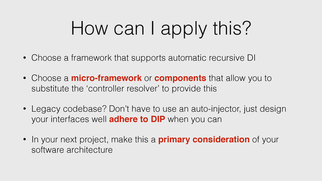 How can I apply this?
• Choose a framework that supports automatic recursive DI
• Choose a micro-framework or components that allow you to
substitute the ‘controller resolver’ to provide this
• Legacy codebase? Don’t have to use an auto-injector, just design
your interfaces well adhere to DIP when you can
• In your next project, make this a primary consideration of your
software architecture
