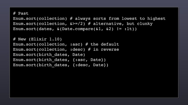 # Past
Enum.sort(collection) # always sorts from lowest to highest
Enum.sort(collection, &>=/2) # alternative, but clunky
Enum.sort(dates, &(Date.compare(&1, &2) != :lt))
# New (Elixir 1.10)
Enum.sort(collection, :asc) # the default
Enum.sort(collection, :desc) # in reverse
Enum.sort(birth_dates, Date)
Enum.sort(birth_dates, {:asc, Date})
Enum.sort(birth_dates, {:desc, Date})
