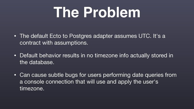 The Problem
• The default Ecto to Postgres adapter assumes UTC. It's a
contract with assumptions.

• Default behavior results in no timezone info actually stored in
the database.

• Can cause subtle bugs for users performing date queries from
a console connection that will use and apply the user's
timezone.
