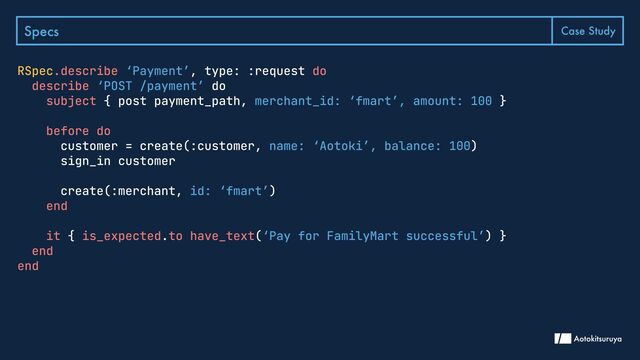 Specs Case Study
RSpec.describe do

describe
subject
before do

end


it is_expected to have_text
end

end
, type: :request
do

{ post payment_path, }


customer = create(:customer, )

sign_in customer


create(:merchant, )

{ . ( ) }

‘Payment’
‘POST /payment’
merchant_id: ‘fmart’, amount: 100
name: ‘Aotoki’, balance: 100
id: ‘fmart’
‘Pay for FamilyMart successful’
