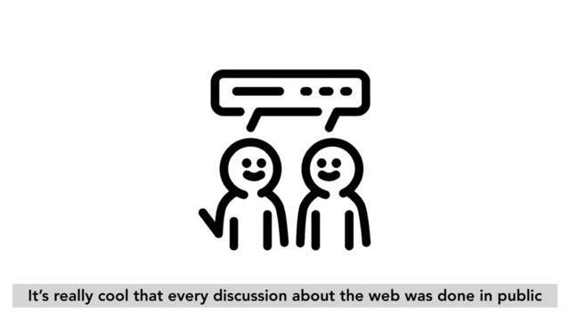 It’s really cool that every discussion about the web was done in public
