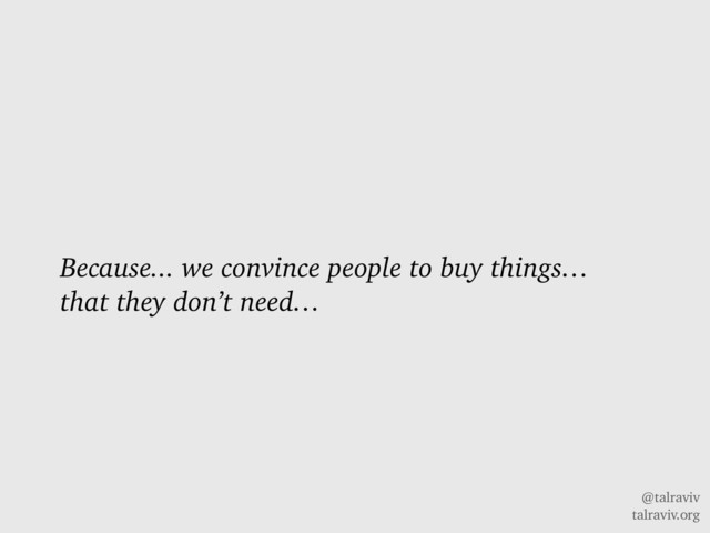 @talraviv
talraviv.org
Because... we convince people to buy things…
that they don’t need…
