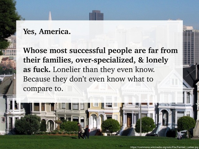 @talraviv
talraviv.org
https://commons.wikimedia.org/wiki/File:Painted_Ladies.jpg
Yes, America.
Whose most successful people are far from
their families, over-specialized, & lonely
as fuck. Lonelier than they even know.
Because they don’t even know what to
compare to.
