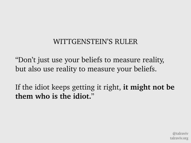 @talraviv
talraviv.org
WITTGENSTEIN’S RULER
“Don’t just use your beliefs to measure reality,
but also use reality to measure your beliefs.
If the idiot keeps getting it right, it might not be
them who is the idiot.”
