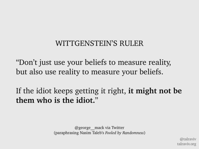 @talraviv
talraviv.org
WITTGENSTEIN’S RULER
“Don’t just use your beliefs to measure reality,
but also use reality to measure your beliefs.
If the idiot keeps getting it right, it might not be
them who is the idiot.”
@george__mack via Twitter
(paraphrasing Nasim Taleb’s Fooled by Randomness)
