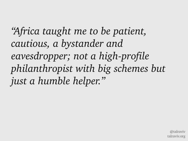 @talraviv
talraviv.org
“Africa taught me to be patient,
cautious, a bystander and
eavesdropper; not a high-profile
philanthropist with big schemes but
just a humble helper.”
