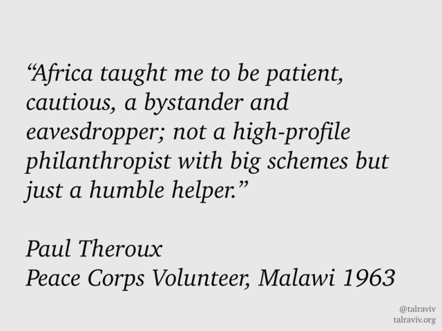 @talraviv
talraviv.org
“Africa taught me to be patient,
cautious, a bystander and
eavesdropper; not a high-profile
philanthropist with big schemes but
just a humble helper.”
Paul Theroux
Peace Corps Volunteer, Malawi 1963

