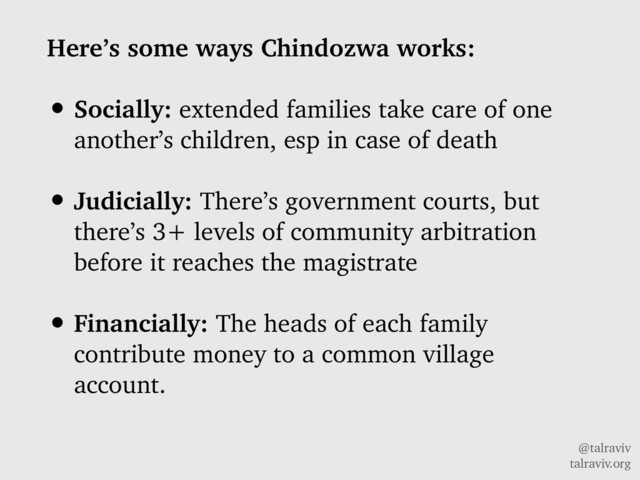 @talraviv
talraviv.org
Here’s some ways Chindozwa works:
• Socially: extended families take care of one
another’s children, esp in case of death
• Judicially: There’s government courts, but
there’s 3+ levels of community arbitration
before it reaches the magistrate
• Financially: The heads of each family
contribute money to a common village
account.
