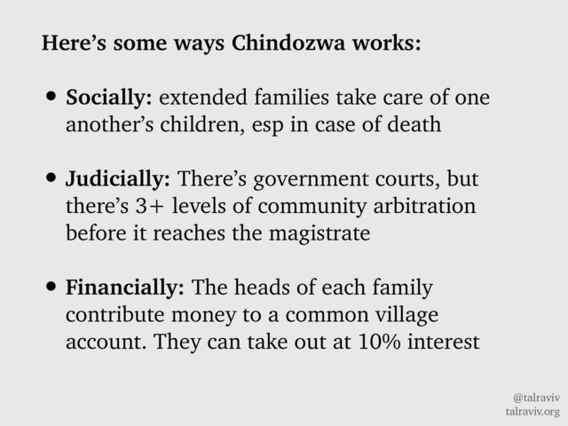 @talraviv
talraviv.org
Here’s some ways Chindozwa works:
• Socially: extended families take care of one
another’s children, esp in case of death
• Judicially: There’s government courts, but
there’s 3+ levels of community arbitration
before it reaches the magistrate
• Financially: The heads of each family
contribute money to a common village
account. They can take out at 10% interest
