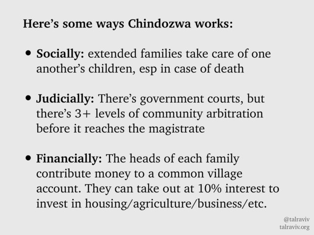 @talraviv
talraviv.org
Here’s some ways Chindozwa works:
• Socially: extended families take care of one
another’s children, esp in case of death
• Judicially: There’s government courts, but
there’s 3+ levels of community arbitration
before it reaches the magistrate
• Financially: The heads of each family
contribute money to a common village
account. They can take out at 10% interest to
invest in housing/agriculture/business/etc.
