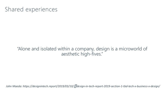 Shared experiences
“Alone and isolated within a company, design is a microworld of
aesthetic high-fives.”
John Maeda: https://designintech.report/2019/03/10/design-in-tech-report-2019-section-1-tbd-tech-x-business-x-design/
