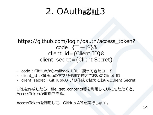 2. OAuth認証3
14
https://github.com/login/oauth/access_token?
code={コード}&
client_id={Client ID}&
client_secret={Client Secret}
- code : GitHubからcallback URLに戻ってきたコード
- client_id : GitHubのアプリ作成で控えておいたClinet ID
- client_secret : GitHubのアプリ作成で控えておいたClient Secret
URLを作成したら、file_get_contents等を利用してURLをたたくと、
AccessTokenが取得できる。
AccessTokenを利用して、GitHub APIを実行します。
