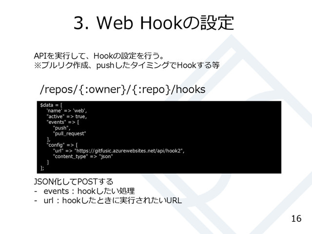 3. Web Hookの設定
16
/repos/{:owner}/{:repo}/hooks
$data = [
'name' => 'web',
"active" => true,
"events" => [
"push",
"pull_request"
],
"config" => [
"url" => "https://gitfusic.azurewebsites.net/api/hook2",
"content_type" => "json"
]
];
APIを実行して、Hookの設定を行う。
※プルリク作成、pushしたタイミングでHookする等
JSON化してPOSTする
- events : hookしたい処理
- url : hookしたときに実行されたいURL
