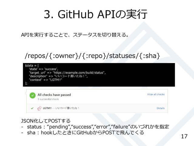 3. GitHub APIの実行
17
/repos/{:owner}/{:repo}/statuses/{:sha}
$data = [
'state' => 'success',
"target_url" => "https://example.com/build/status",
"description" => "いいコード書いたね！",
"context" => "LGTM!!"
];
APIを実行することで、ステータスを切り替える。
JSON化してPOSTする
- status : “pending”,“success”,“error”,“failure”のいづれかを指定
- sha : hookしたときにGitHubからPOSTで飛んでくる

