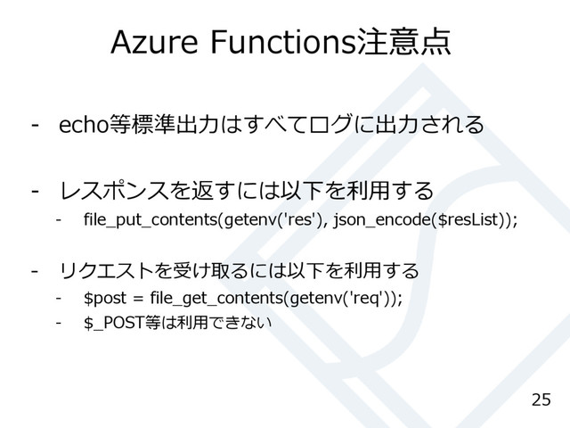 Azure Functions注意点
- echo等標準出力はすべてログに出力される
- レスポンスを返すには以下を利用する
- file_put_contents(getenv('res'), json_encode($resList));
- リクエストを受け取るには以下を利用する
- $post = file_get_contents(getenv('req'));
- $_POST等は利用できない
25
