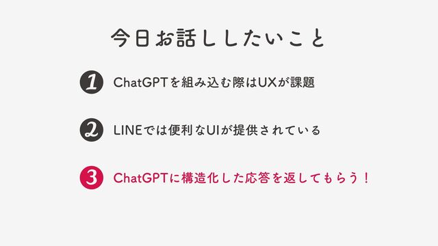 今日お話ししたいこと
ChatGPTを組み込む際はUXが課題
LINEでは便利なUIが提供されている
ChatGPTに構造化した応答を返してもらう！

