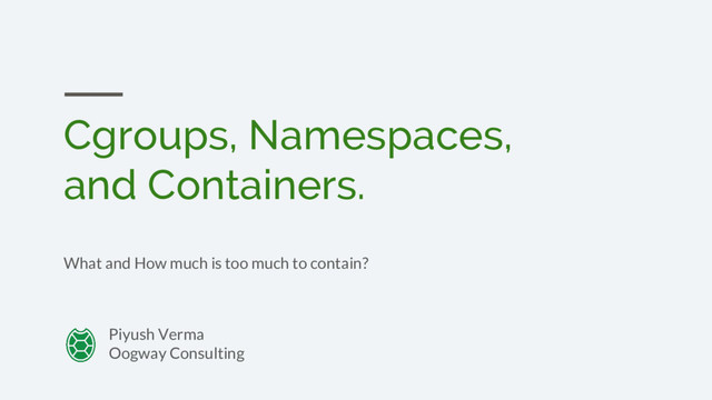 Cgroups, Namespaces,
and Containers.
What and How much is too much to contain?
Piyush Verma
Oogway Consulting
