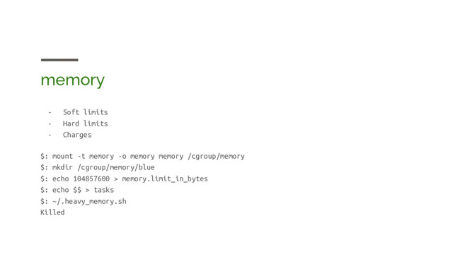 memory
- Soft limits
- Hard limits
- Charges
$: mount -t memory -o memory memory /cgroup/memory
$: mkdir /cgroup/memory/blue
$: echo 104857600 > memory.limit_in_bytes
$: echo $$ > tasks
$: ~/.heavy_memory.sh
Killed
