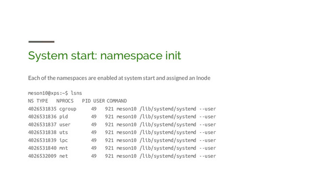 System start: namespace init
Each of the namespaces are enabled at system start and assigned an Inode
meson10@xps:~$ lsns
NS TYPE NPROCS PID USER COMMAND
4026531835 cgroup 49 921 meson10 /lib/systemd/systemd --user
4026531836 pid 49 921 meson10 /lib/systemd/systemd --user
4026531837 user 49 921 meson10 /lib/systemd/systemd --user
4026531838 uts 49 921 meson10 /lib/systemd/systemd --user
4026531839 ipc 49 921 meson10 /lib/systemd/systemd --user
4026531840 mnt 49 921 meson10 /lib/systemd/systemd --user
4026532009 net 49 921 meson10 /lib/systemd/systemd --user
