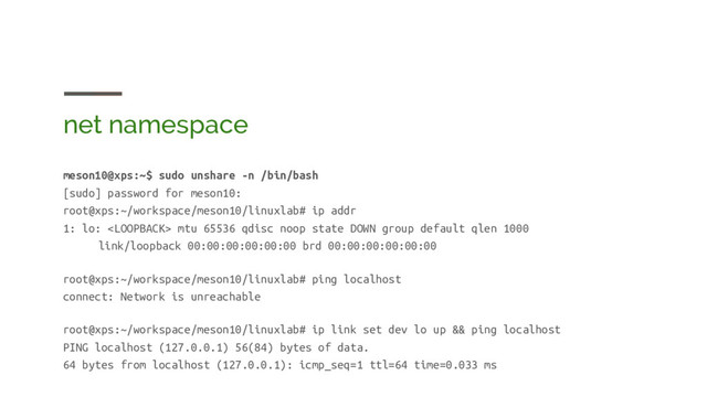 net namespace
meson10@xps:~$ sudo unshare -n /bin/bash
[sudo] password for meson10:
root@xps:~/workspace/meson10/linuxlab# ip addr
1: lo:  mtu 65536 qdisc noop state DOWN group default qlen 1000
link/loopback 00:00:00:00:00:00 brd 00:00:00:00:00:00
root@xps:~/workspace/meson10/linuxlab# ping localhost
connect: Network is unreachable
root@xps:~/workspace/meson10/linuxlab# ip link set dev lo up && ping localhost
PING localhost (127.0.0.1) 56(84) bytes of data.
64 bytes from localhost (127.0.0.1): icmp_seq=1 ttl=64 time=0.033 ms
