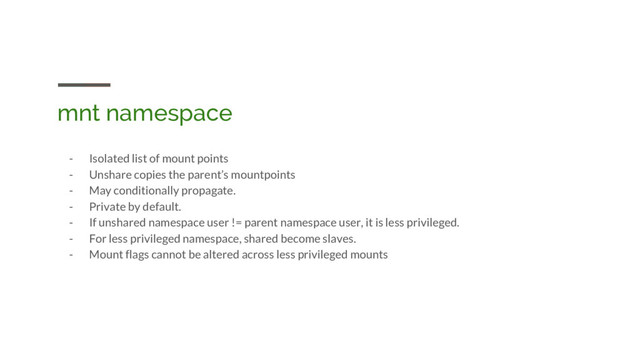 mnt namespace
- Isolated list of mount points
- Unshare copies the parent’s mountpoints
- May conditionally propagate.
- Private by default.
- If unshared namespace user != parent namespace user, it is less privileged.
- For less privileged namespace, shared become slaves.
- Mount flags cannot be altered across less privileged mounts
