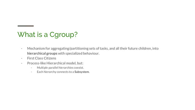 What is a Cgroup?
- Mechanism for aggregating/partitioning sets of tasks, and all their future children, into
hierarchical groups with specialized behaviour.
- First Class Citizens
- Process-like Hierarchical model, but:
- Multiple parallel hierarchies coexist.
- Each hierarchy connects to a Subsystem.
